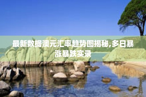 最新数据澳元汇率趋势图揭秘,多日暴涨暴跌实录