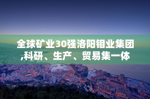 全球矿业30强洛阳钼业集团,科研、生产、贸易集一体