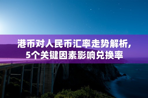 港币对人民币汇率走势解析,5个关键因素影响兑换率