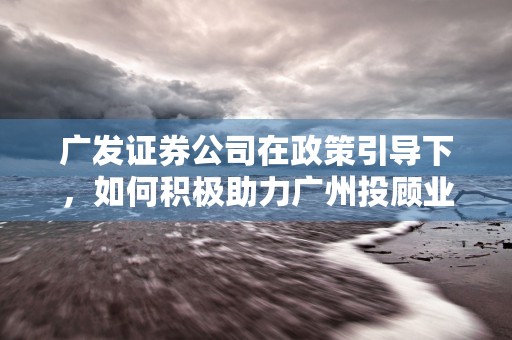 广发证券公司在政策引导下，如何积极助力广州投顾业态建设？