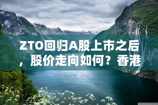 ZTO回归A股上市之后，股价走向如何？香港交易所与纽约交易所上市对公司的发展有怎样的影响？