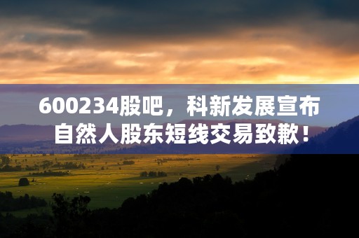 600234股吧，科新发展宣布自然人股东短线交易致歉！