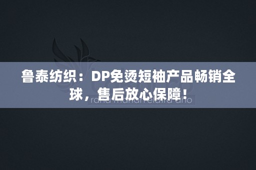 鲁泰纺织：DP免烫短袖产品畅销全球，售后放心保障！