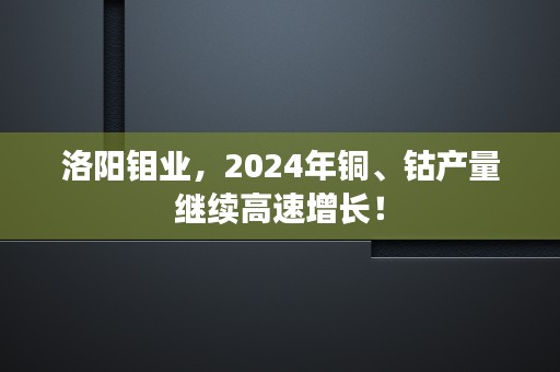 洛阳钼业，2024年铜、钴产量继续高速增长！