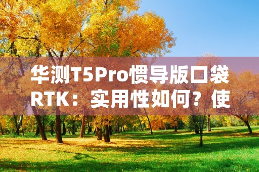 华测T5Pro惯导版口袋RTK：实用性如何？使用方便吗？