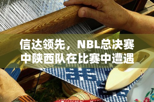 信达领先，NBL总决赛中陕西队在比赛中遭遇了什么场面？结果如何？