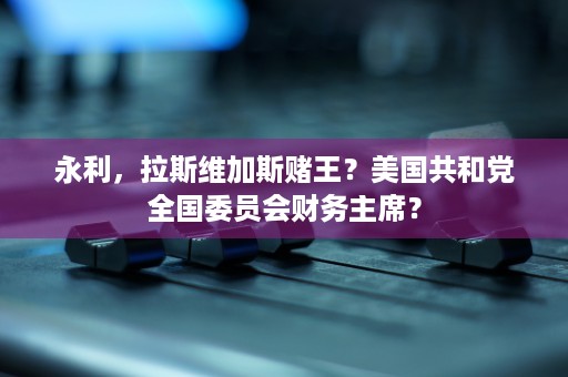 永利，拉斯维加斯赌王？美国共和党全国委员会财务主席？