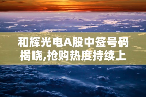 和辉光电A股中签号码揭晓,抢购热度持续上涨