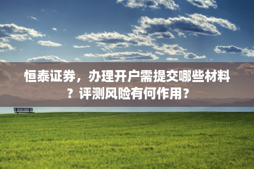 恒泰证券，办理开户需提交哪些材料？评测风险有何作用？