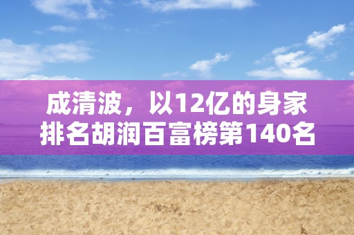 成清波，以12亿的身家排名胡润百富榜第140名，中国资本市场真的有那么多资本狂人吗？