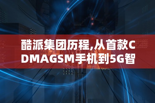 酷派集团历程,从首款CDMAGSM手机到5G智能手机