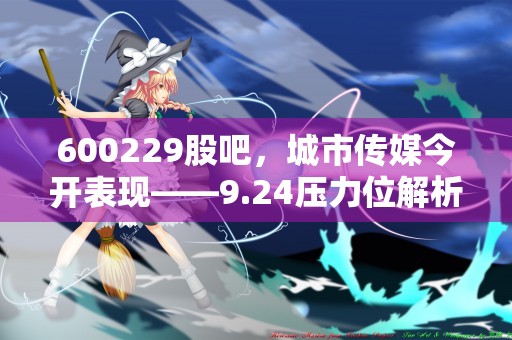 600229股吧，城市传媒今开表现——9.24压力位解析！