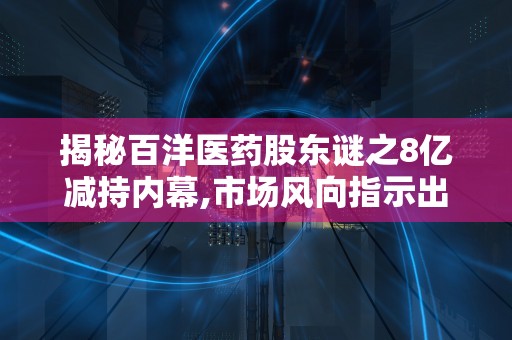 揭秘百洋医药股东谜之8亿减持内幕,市场风向指示出手时机