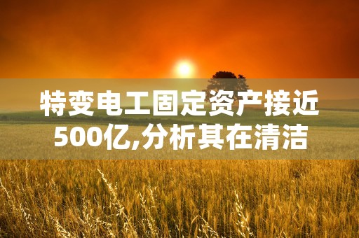 特变电工固定资产接近500亿,分析其在清洁能源资源领域的发展方向