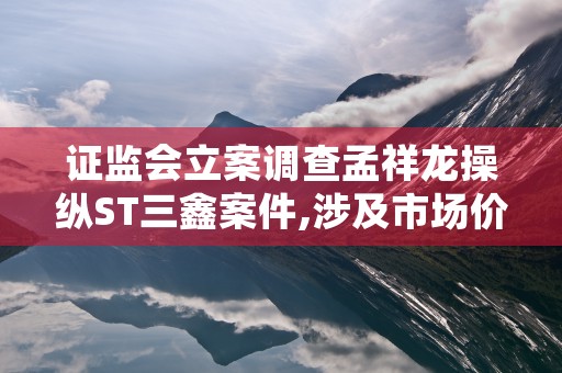 证监会立案调查孟祥龙操纵ST三鑫案件,涉及市场价格操纵