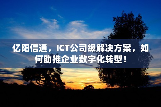 亿阳信通，ICT公司级解决方案，如何助推企业数字化转型！