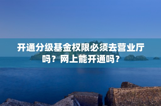 开通分级基金权限必须去营业厅吗？网上能开通吗？