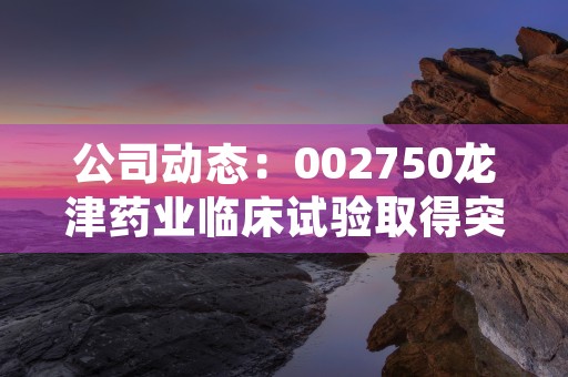 公司动态：002750龙津药业临床试验取得突破性进展！