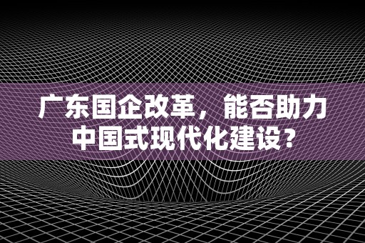 广东国企改革，能否助力中国式现代化建设？