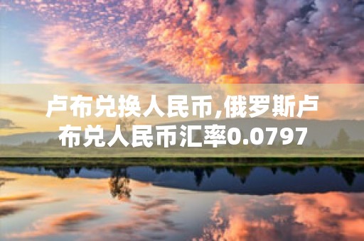 卢布兑换人民币,俄罗斯卢布兑人民币汇率0.0797