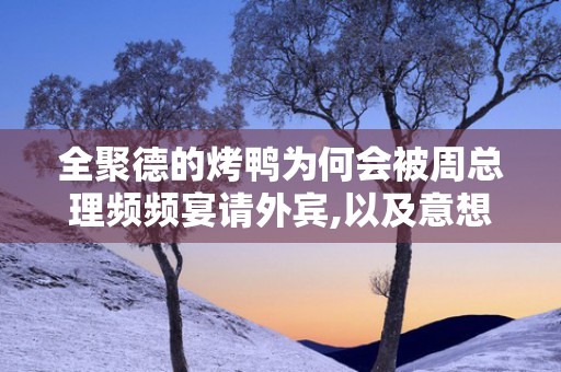 全聚德的烤鸭为何会被周总理频频宴请外宾,以及意想不到的压力