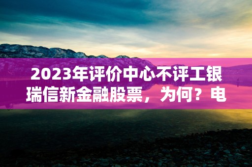 2023年评价中心不评工银瑞信新金融股票，为何？电话400-811-9999！