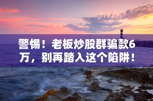 警惕！老板炒股群骗款6万，别再踏入这个陷阱！