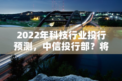 2022年科技行业投行预测，中信投行部？将有何新举措！