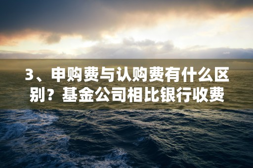 3、申购费与认购费有什么区别？基金公司相比银行收费是否更合理？