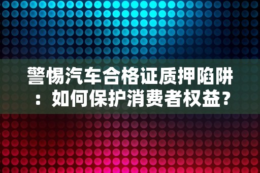 警惕汽车合格证质押陷阱：如何保护消费者权益？