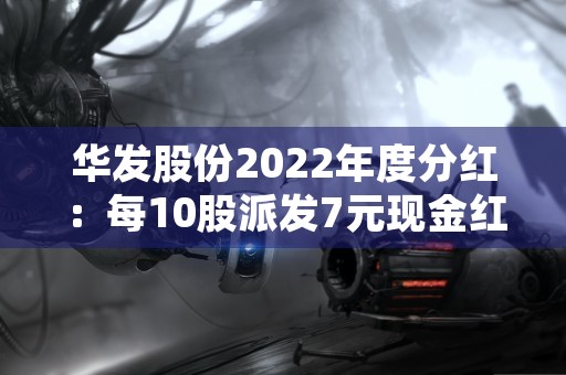 华发股份2022年度分红：每10股派发7元现金红利！