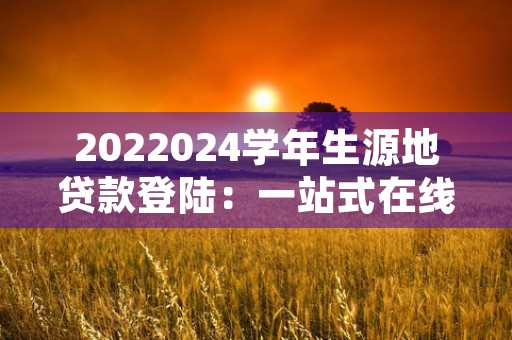 2022024学年生源地贷款登陆：一站式在线服务，助力你的大学梦想！