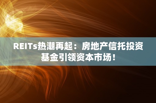 REITs热潮再起：房地产信托投资基金引领资本市场！