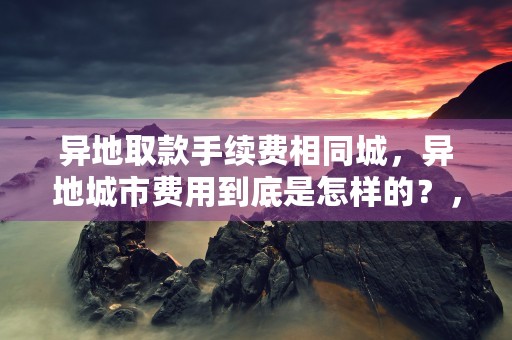 异地取款手续费相同城，异地城市费用到底是怎样的？，异地取款手续费免除了吗