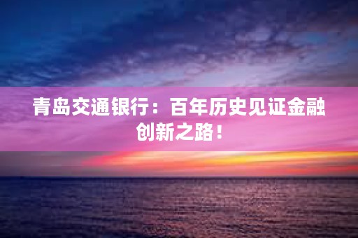 青岛交通银行：百年历史见证金融创新之路！