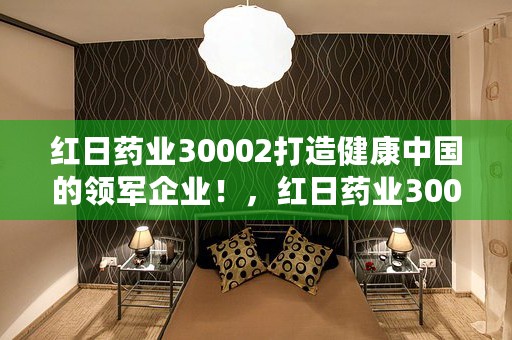 红日药业30002打造健康中国的领军企业！，红日药业300026股票股吧