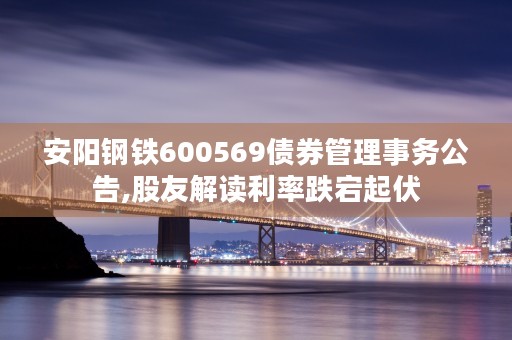 安阳钢铁600569债券管理事务公告,股友解读利率跌宕起伏