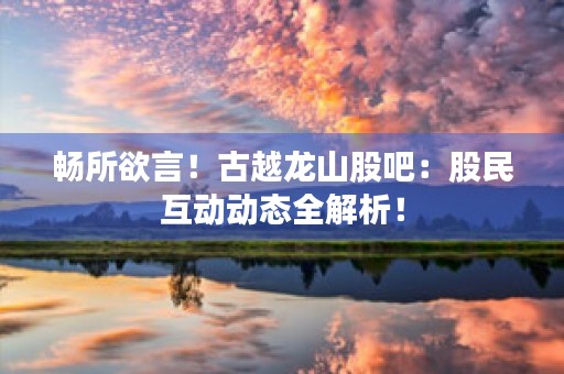 畅所欲言！古越龙山股吧：股民互动动态全解析！