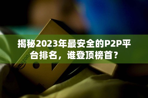 揭秘2023年最安全的P2P平台排名，谁登顶榜首？