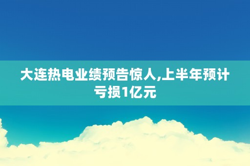 大连热电业绩预告惊人,上半年预计亏损1亿元