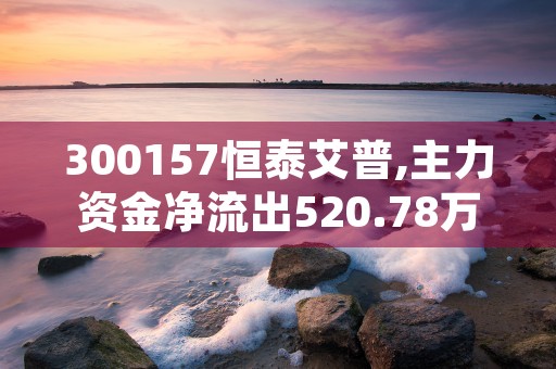 300157恒泰艾普,主力资金净流出520.78万元