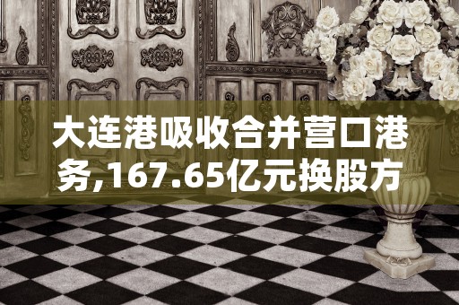 大连港吸收合并营口港务,167.65亿元换股方案出炉