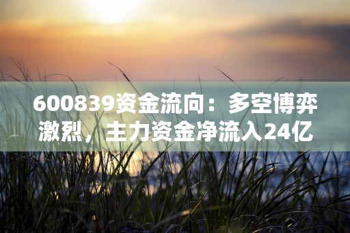 600839资金流向：多空博弈激烈，主力资金净流入24亿元！