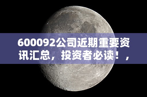 600092公司近期重要资讯汇总，投资者必读！，6000963