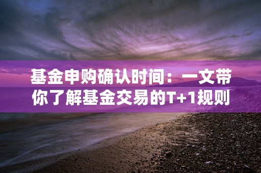 基金申购确认时间：一文带你了解基金交易的T+1规则！