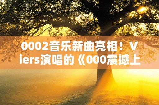 0002音乐新曲亮相！Viers演唱的《000震撼上线，网易云音乐独家推荐，新曲中文音乐排行榜