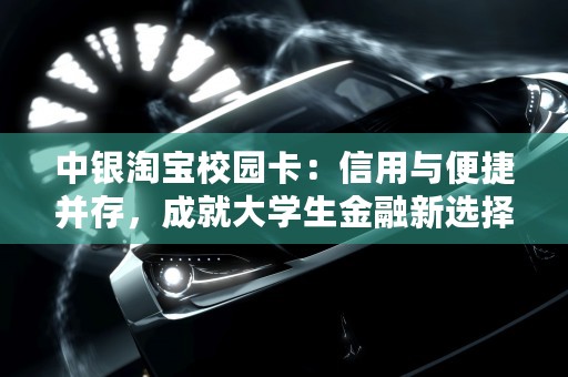 中银淘宝校园卡：信用与便捷并存，成就大学生金融新选择，中银淘宝校园卡额度