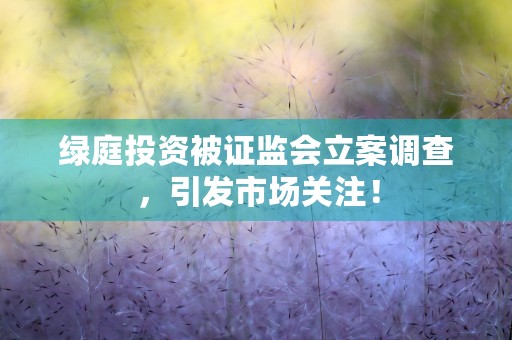 绿庭投资被证监会立案调查，引发市场关注！