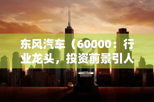 东风汽车（60000：行业龙头，投资前景引人瞩目！，东风汽车(600006)千股千评