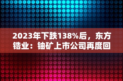 2023年下跌138%后，东方锆业：铀矿上市公司再度回暖！